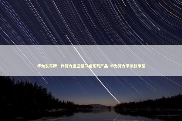 华为发布新一代算力底座超节点系列产品-华为算力平淡叙事型