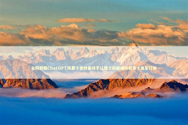 全网卸载ChatGPT风暴下奥特曼终于认错之前被曝投机拿下美军订单 新闻