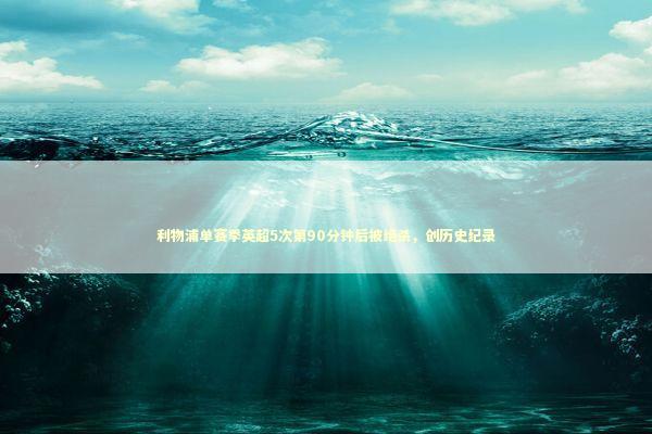 利物浦单赛季英超5次第90分钟后被绝杀，创历史纪录 新闻