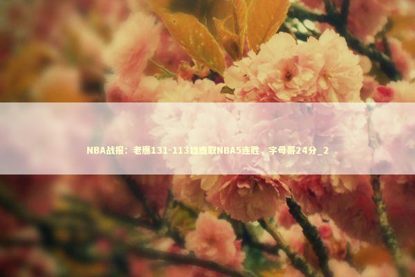 NBA战报：老鹰131-113雄鹿取NBA5连胜，字母哥24分_2 新闻