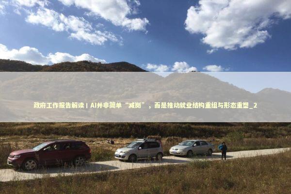 政府工作报告解读丨AI并非简单“减岗”，而是推动就业结构重组与形态重塑_2