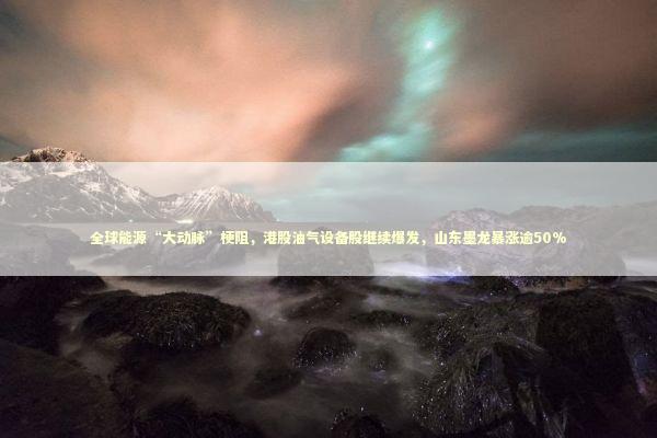 全球能源“大动脉”梗阻，港股油气设备股继续爆发，山东墨龙暴涨逾50% 新闻